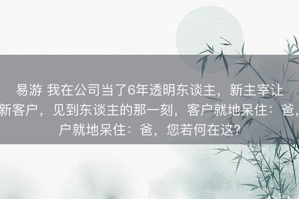易游 我在公司当了6年透明东谈主，新主宰让我去高铁站接新客户，见到东谈主的那一刻，客户就地呆住：爸，您若何在这？