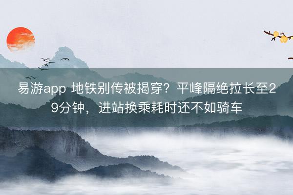 易游app 地铁别传被揭穿？平峰隔绝拉长至29分钟，进站换乘耗时还不如骑车