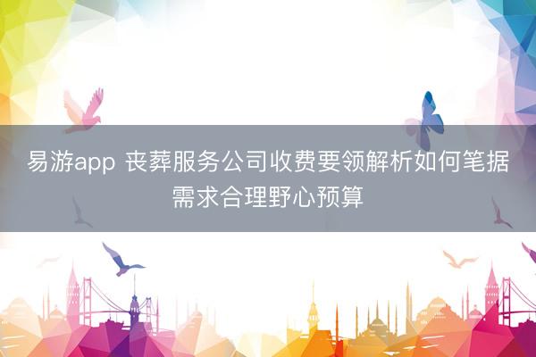 易游app 丧葬服务公司收费要领解析如何笔据需求合理野心预算