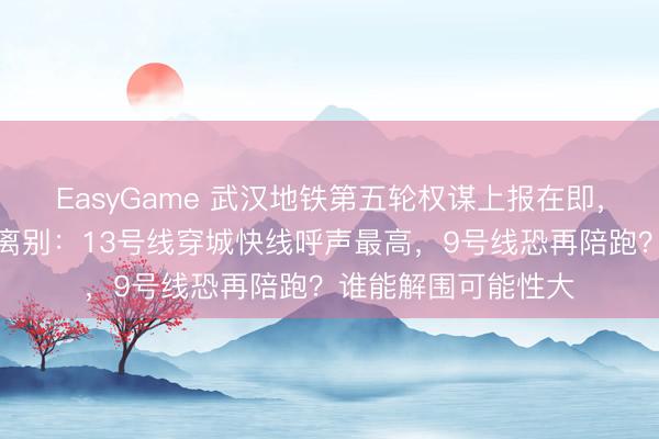 EasyGame 武汉地铁第五轮权谋上报在即，三条热点表露运谈离别：13号线穿城快线呼声最高，9号线恐再陪跑？谁能解围可能性大