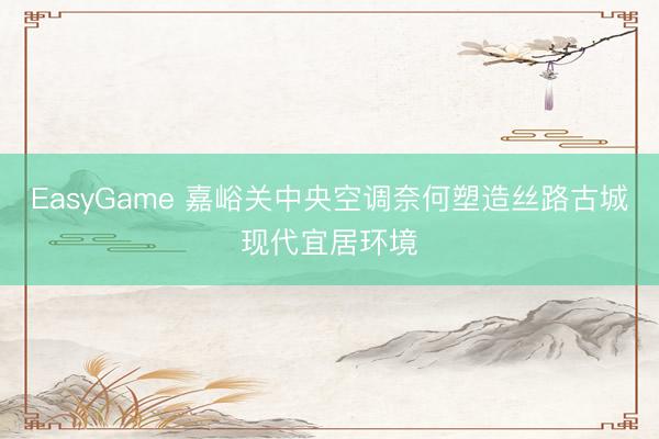 EasyGame 嘉峪关中央空调奈何塑造丝路古城现代宜居环境