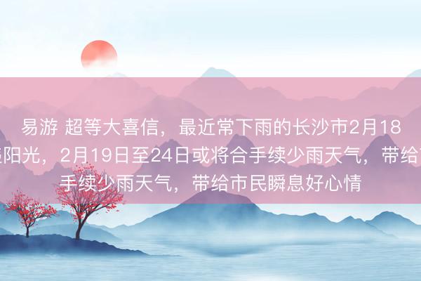 易游 超等大喜信，最近常下雨的长沙市2月18日可能迎来久违阳光，2月19日至24日或将合手续少雨天气，带给市民瞬息好心情