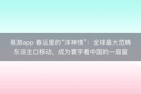 易游app 春运里的“洋神情”：全球最大范畴东谈主口移动，成为寰宇看中国的一扇窗