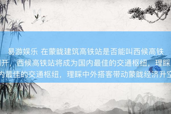 易游娱乐 在蒙眬建筑高铁站是否能叫西候高铁站，蒙眬县高铁行将洞开，西候高铁站将成为国内最佳的交通枢纽，理睬中外搭客带动蒙眬经济升空
