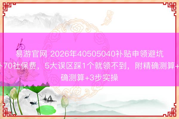 易游官网 2026年40505040补贴申领避坑指南月补70社保费，5大误区踩1个就领不到，附精确测算+3步实操