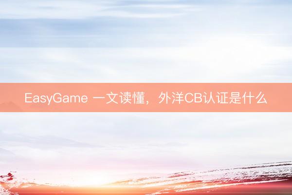 EasyGame 一文读懂,外洋CB认证是什么