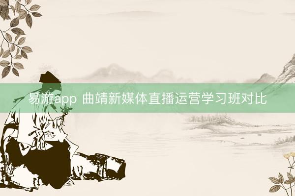 易游app 曲靖新媒体直播运营学习班对比