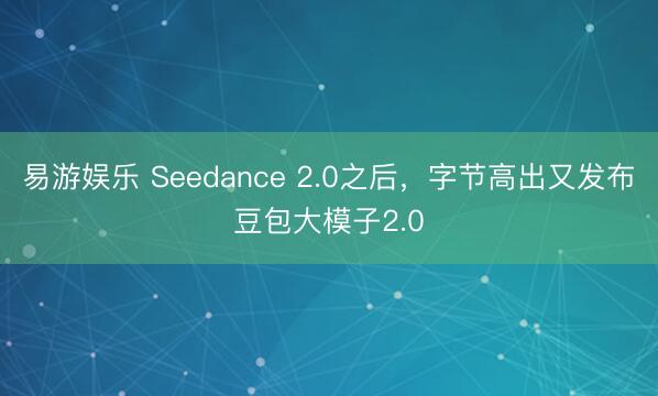 易游娱乐 Seedance 2.0之后,字节高出又发布豆包大模子2.0