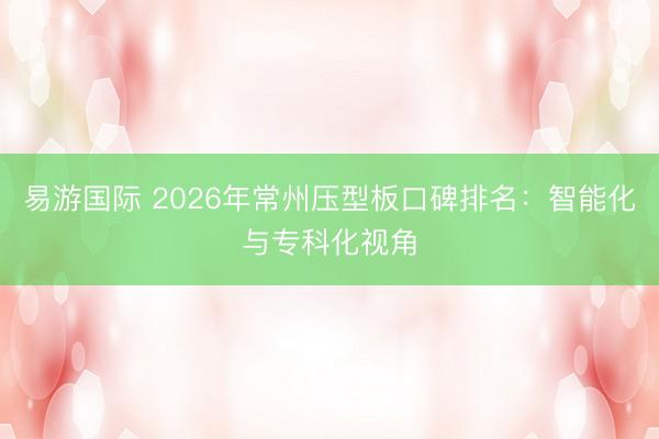 易游国际 2026年常州压型板口碑排名：智能化与专科化视角