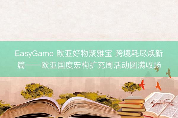 EasyGame 欧亚好物聚雅宝 跨境耗尽焕新篇——欧亚国度宏构扩充周活动圆满收场