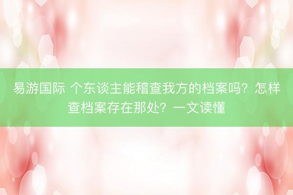 易游国际 个东谈主能稽查我方的档案吗？怎样查档案存在那处？一文读懂