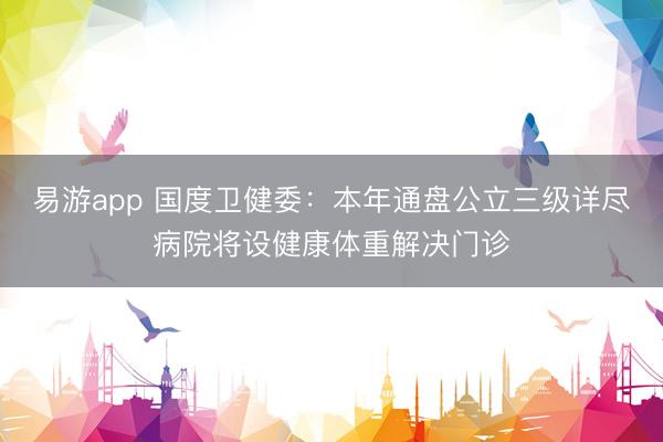 易游app 国度卫健委：本年通盘公立三级详尽病院将设健康体重解决门诊