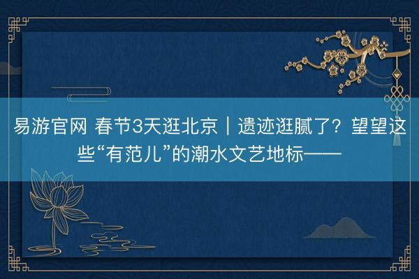 易游官网 春节3天逛北京｜遗迹逛腻了？望望这些“有范儿”的潮水文艺地标——