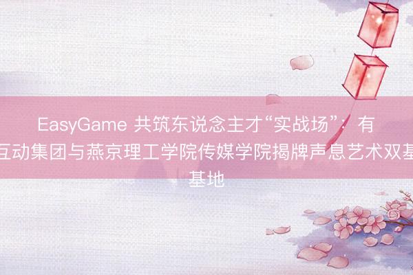 EasyGame 共筑东说念主才“实战场”：有咖互动集团与燕京理工学院传媒学院揭牌声息艺术双基地