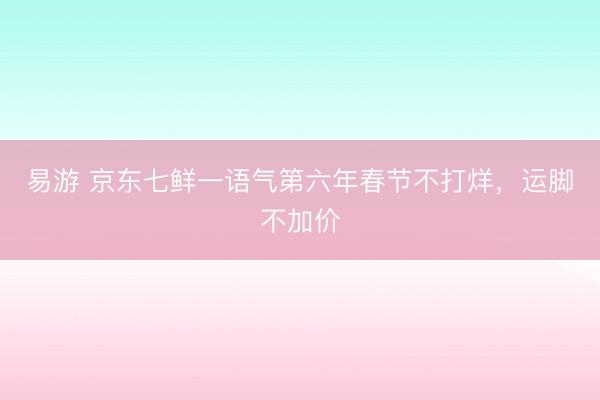易游 京东七鲜一语气第六年春节不打烊，运脚不加价