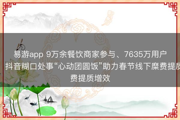 易游app 9万余餐饮商家参与、7635万用户下单，抖音糊口处事“心动团圆饭”助力春节线下糜费提质增效