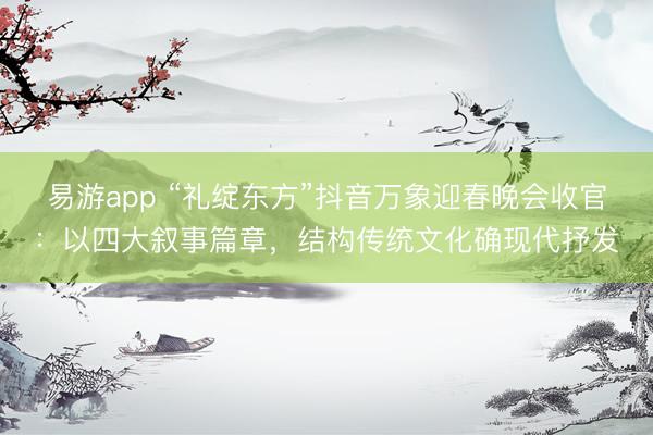 易游app “礼绽东方”抖音万象迎春晚会收官：以四大叙事篇章，结构传统文化确现代抒发