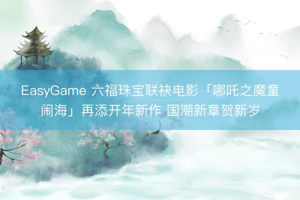 EasyGame 六福珠宝联袂电影「哪吒之魔童闹海」再添开年新作 国潮新章贺新岁