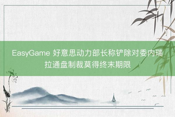 EasyGame 好意思动力部长称铲除对委内瑞拉通盘制裁莫得终末期限