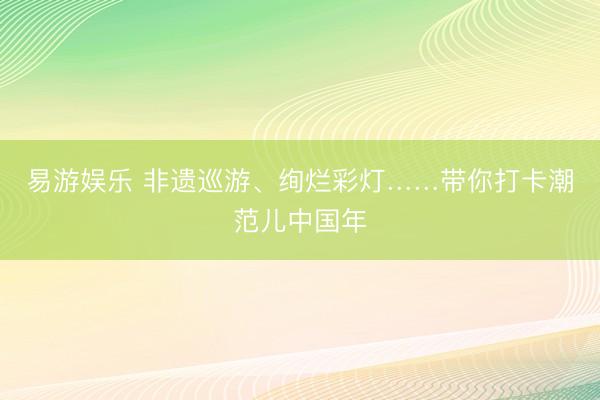 易游娱乐 非遗巡游、绚烂彩灯……带你打卡潮范儿中国年