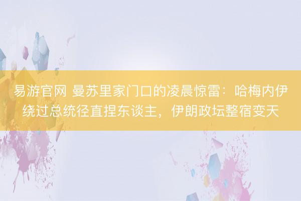 易游官网 曼苏里家门口的凌晨惊雷：哈梅内伊绕过总统径直捏东谈主，伊朗政坛整宿变天