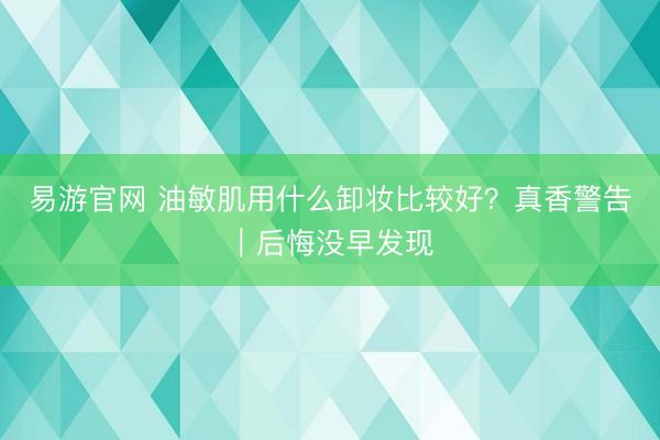 易游官网 油敏肌用什么卸妆比较好？真香警告｜后悔没早发现