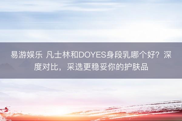 易游娱乐 凡士林和DOYES身段乳哪个好？深度对比，采选更稳妥你的护肤品
