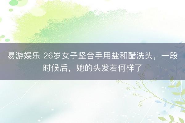 易游娱乐 26岁女子坚合手用盐和醋洗头，一段时候后，她的头发若何样了