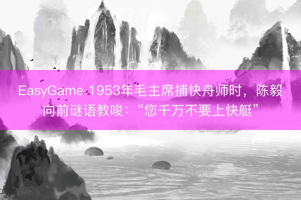 EasyGame 1953年毛主席捕快舟师时，陈毅向前谜语教唆：“您千万不要上快艇”