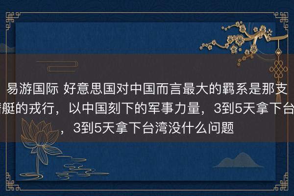 易游国际 好意思国对中国而言最大的羁系是那支领有70艘核潜艇的戎行，以中国刻下的军事力量，3到5天拿下台湾没什么问题