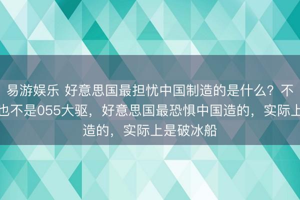 易游娱乐 好意思国最担忧中国制造的是什么?不是航母,也不是055大驱,好意思国最恐惧中国造的,实际上是破冰船