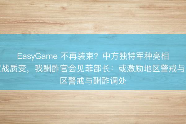 EasyGame 不再装束？中方独特军种亮相，南海宣战质变，我酬酢官会见菲部长：或激励地区警戒与酬酢调处