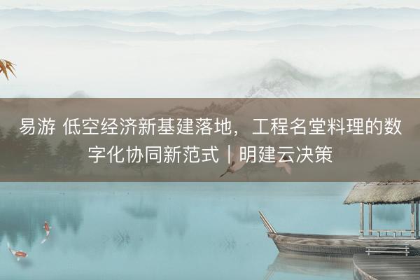 易游 低空经济新基建落地,工程名堂料理的数字化协同新范式|明建云决策