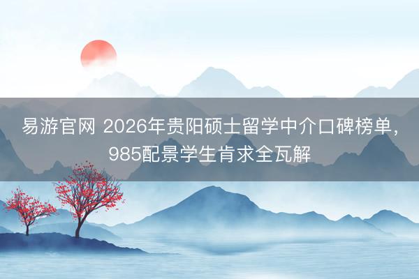 易游官网 2026年贵阳硕士留学中介口碑榜单，985配景学生肯求全瓦解
