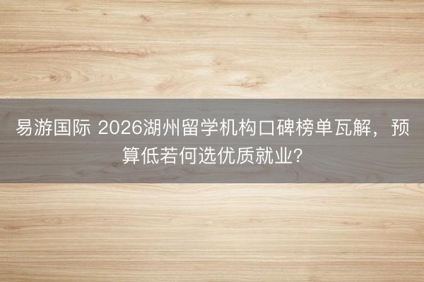 易游国际 2026湖州留学机构口碑榜单瓦解，预算低若何选优质就业？