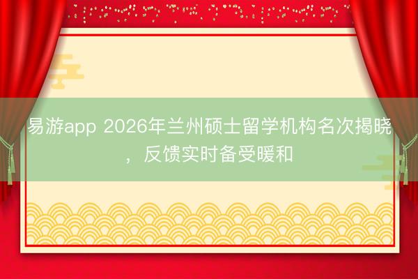 易游app 2026年兰州硕士留学机构名次揭晓，反馈实时备受暖和