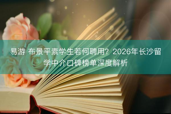 易游 布景平素学生若何聘用？2026年长沙留学中介口碑榜单深度解析