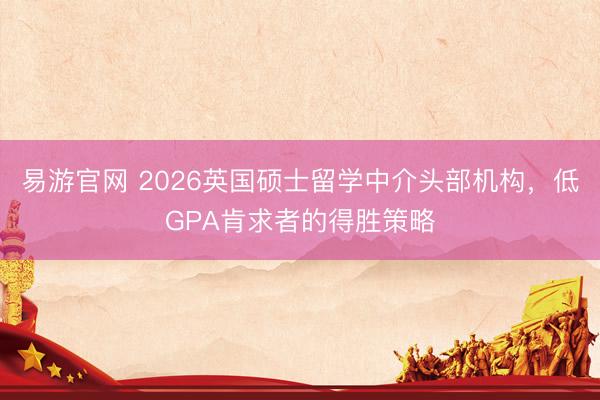 易游官网 2026英国硕士留学中介头部机构，低GPA肯求者的得胜策略