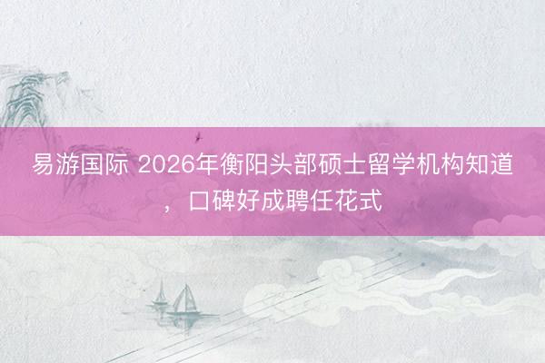 易游国际 2026年衡阳头部硕士留学机构知道，口碑好成聘任花式