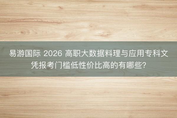 易游国际 2026 高职大数据料理与应用专科文凭报考门槛低性价比高的有哪些?