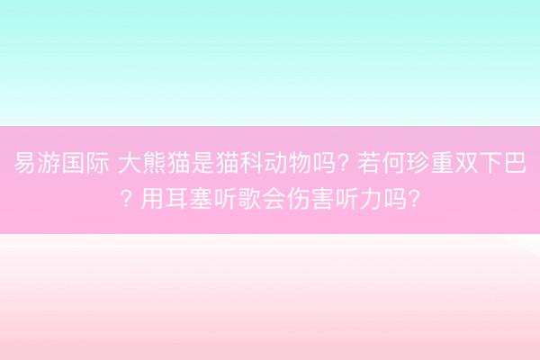 易游国际 大熊猫是猫科动物吗? 若何珍重双下巴? 用耳塞听歌会伤害听力吗?