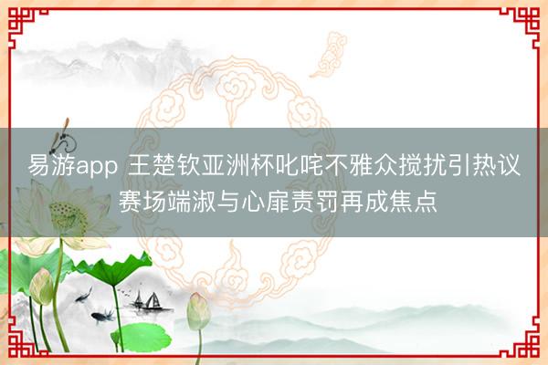 易游app 王楚钦亚洲杯叱咤不雅众搅扰引热议 赛场端淑与心扉责罚再成焦点