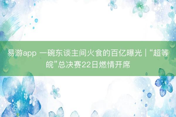 易游app 一碗东谈主间火食的百亿曝光 | “超等皖”总决赛22日燃情开席