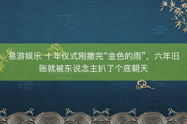 易游娱乐 十年仪式刚撒完“金色的雨”，六年旧账就被东说念主扒了个底朝天