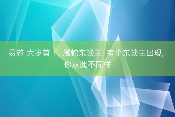 易游 大岁首十， 属蛇东谈主: 有个东谈主出现， 你从此不同样