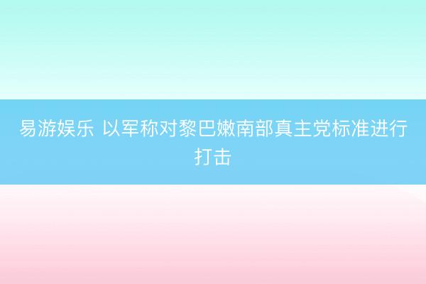 易游娱乐 以军称对黎巴嫩南部真主党标准进行打击