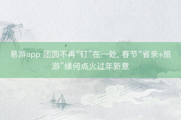 易游app 团圆不再“钉”在一处, 春节“省亲+旅游”缘何点火过年新意