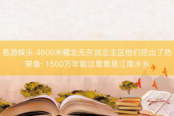易游娱乐 4600米藏北无东说念主区他们挖出了热带鱼: 1500万年前这里竟是江南水乡