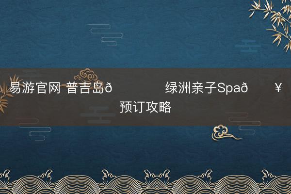 易游官网 普吉岛🏝️绿洲亲子Spa🚥预订攻略
