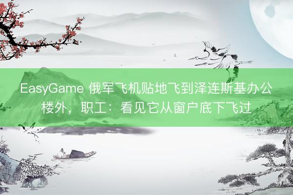 EasyGame 俄军飞机贴地飞到泽连斯基办公楼外，职工：看见它从窗户底下飞过